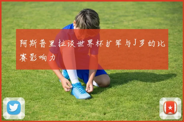 阿斯普里拉谈世界杯扩军与J罗的比赛影响力