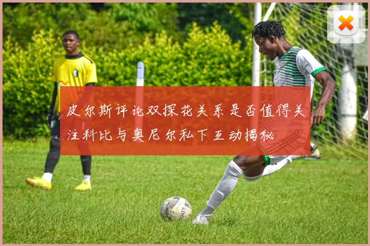 皮尔斯评论双探花关系是否值得关注科比与奥尼尔私下互动揭秘