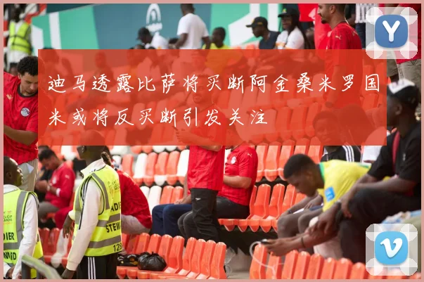 迪马透露比萨将买断阿金桑米罗国米或将反买断引发关注