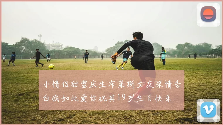 小情侣甜蜜庆生布莱斯女友深情告白我如此爱你祝其19岁生日快乐