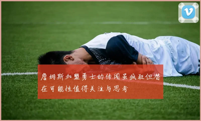 詹姆斯加盟勇士的传闻虽疯狂但潜在可能性值得关注与思考