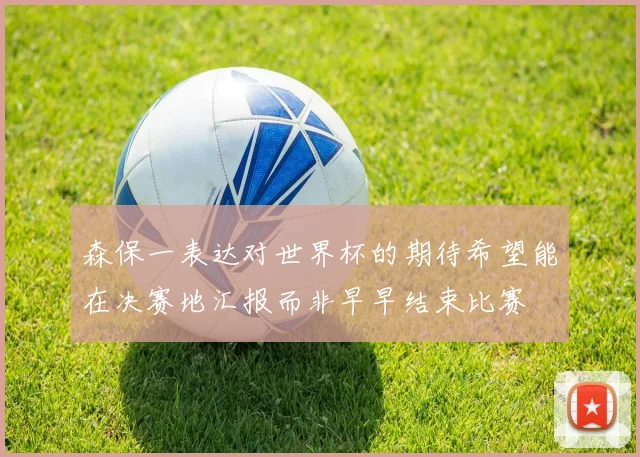 森保一表达对世界杯的期待希望能在决赛地汇报而非早早结束比赛