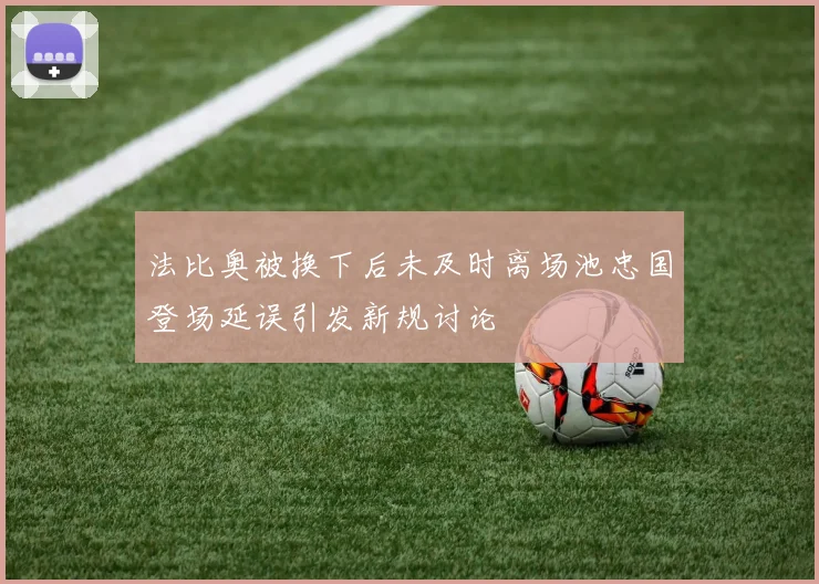 法比奥被换下后未及时离场池忠国登场延误引发新规讨论