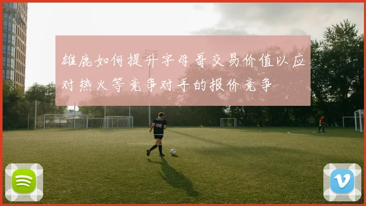 雄鹿如何提升字母哥交易价值以应对热火等竞争对手的报价竞争