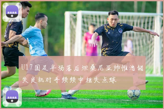 U17国足半场落后坦桑尼亚帅惟浩错失良机对手频频中框失点球