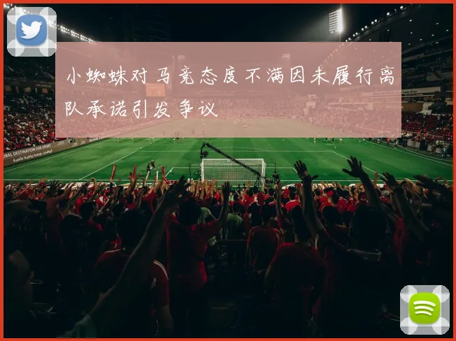 小蜘蛛对马竞态度不满因未履行离队承诺引发争议