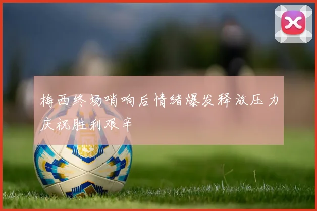 梅西终场哨响后情绪爆发释放压力庆祝胜利艰辛
