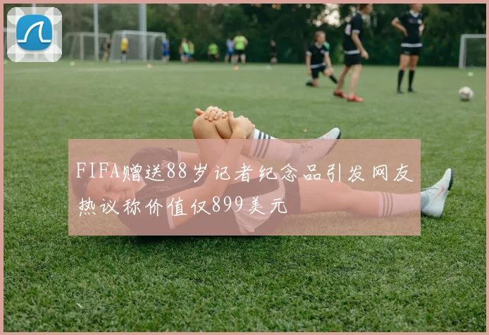 FIFA赠送88岁记者纪念品引发网友热议称价值仅899美元