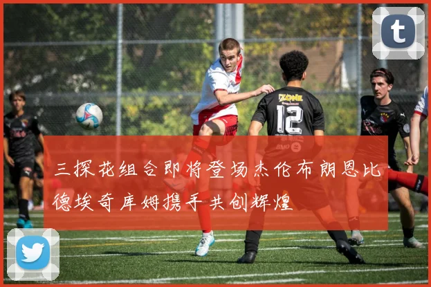 三探花组合即将登场杰伦布朗恩比德埃奇库姆携手共创辉煌