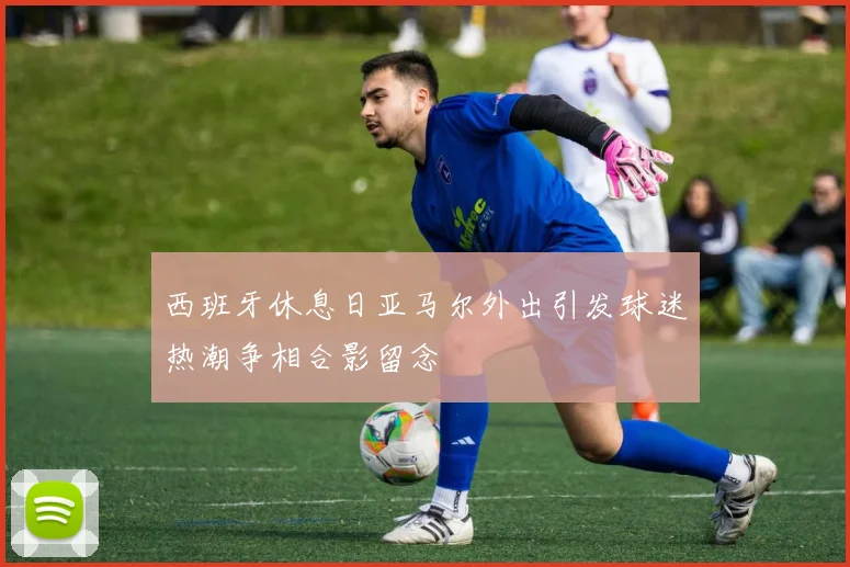 西班牙休息日亚马尔外出引发球迷热潮争相合影留念