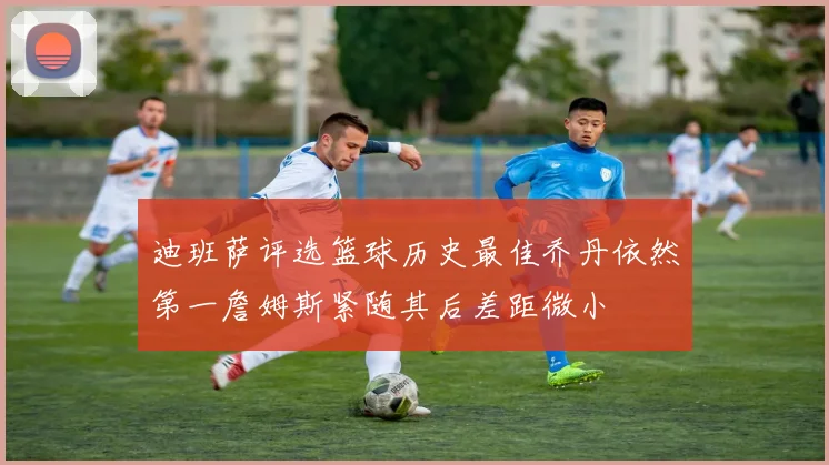 迪班萨评选篮球历史最佳乔丹依然第一詹姆斯紧随其后差距微小
