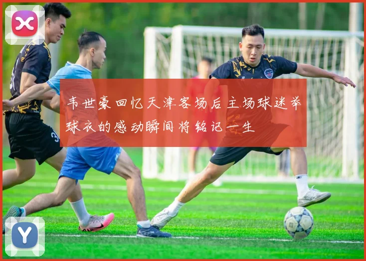 韦世豪回忆天津客场后主场球迷举球衣的感动瞬间将铭记一生