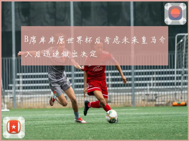 B席库库原世界杯后考虑未来皇马介入后迅速做出决定