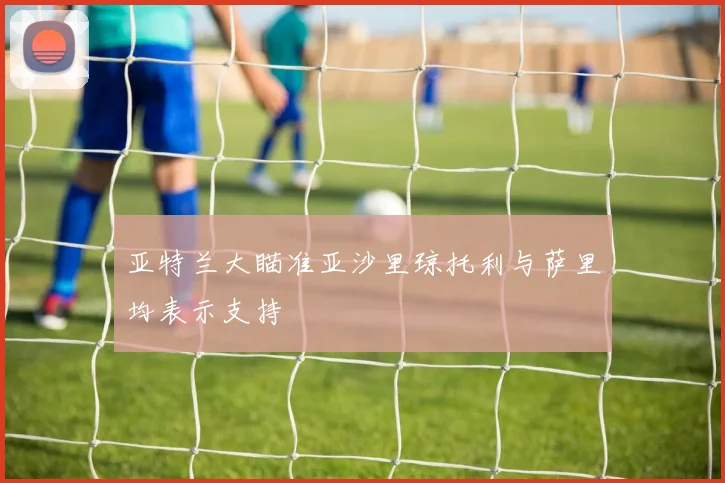 亚特兰大瞄准亚沙里琼托利与萨里均表示支持
