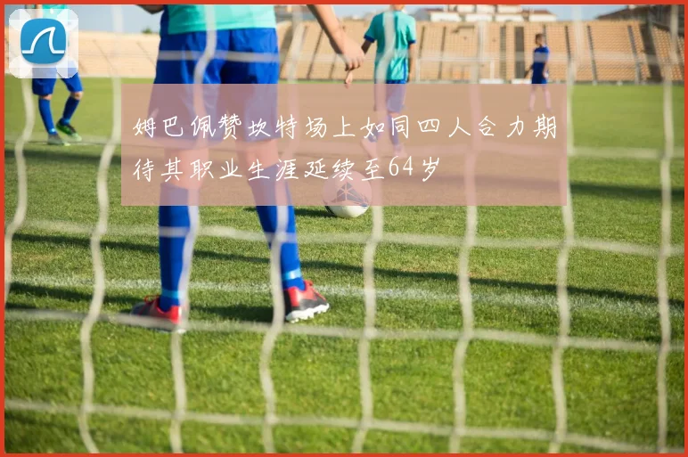 姆巴佩赞坎特场上如同四人合力期待其职业生涯延续至64岁