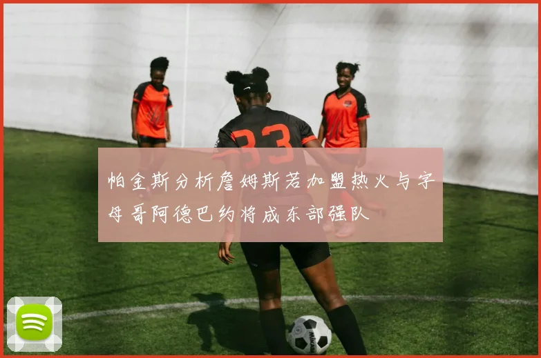 帕金斯分析詹姆斯若加盟热火与字母哥阿德巴约将成东部强队