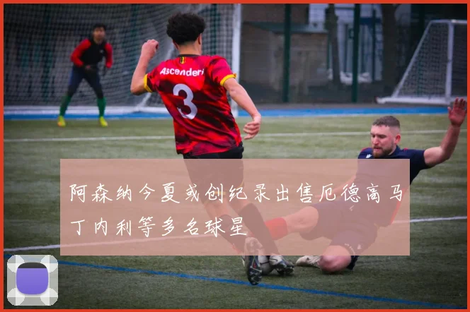 阿森纳今夏或创纪录出售厄德高马丁内利等多名球星
