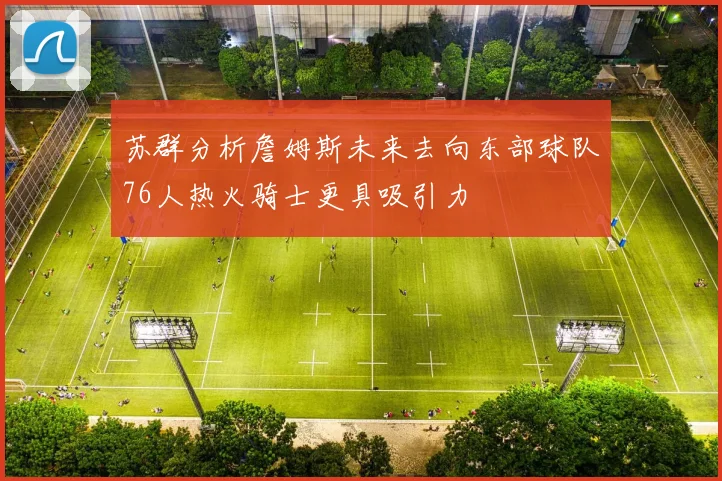 苏群分析詹姆斯未来去向东部球队76人热火骑士更具吸引力