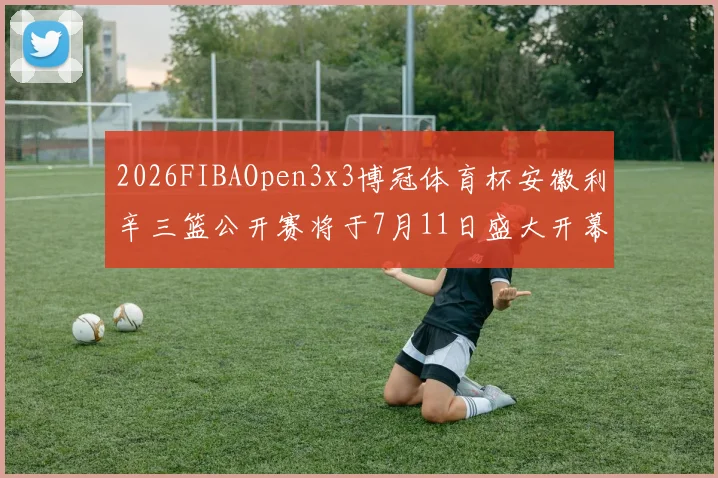 2026FIBAOpen3x3博冠体育杯安徽利辛三篮公开赛将于7月11日盛大开幕