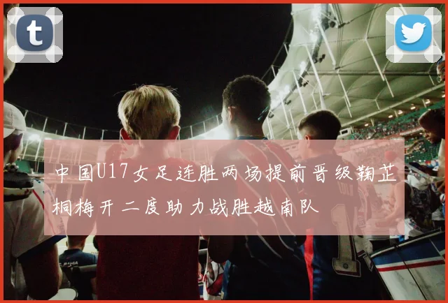 中国U17女足连胜两场提前晋级鞠芷桐梅开二度助力战胜越南队