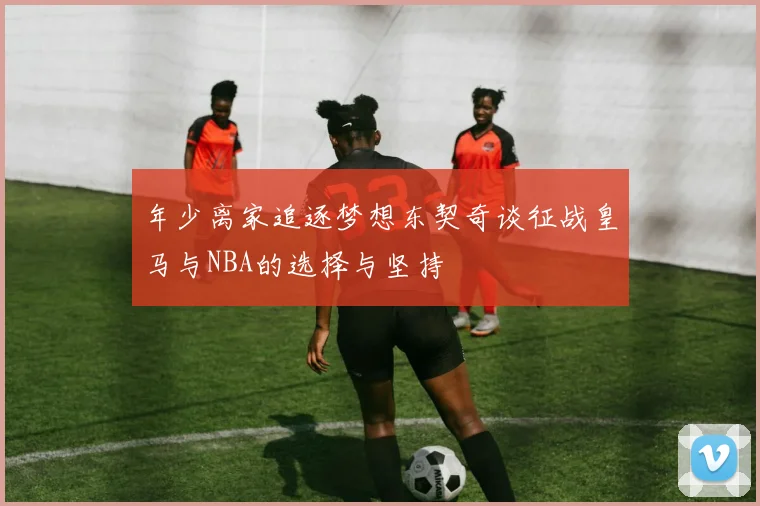 年少离家追逐梦想东契奇谈征战皇马与NBA的选择与坚持