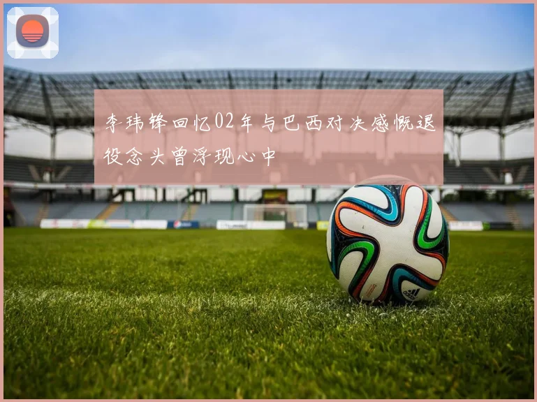 李玮锋回忆02年与巴西对决感慨退役念头曾浮现心中