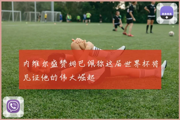 内维尔盛赞姆巴佩称这届世界杯将见证他的伟大崛起