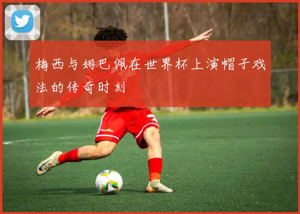 梅西与姆巴佩在世界杯上演帽子戏法的传奇时刻